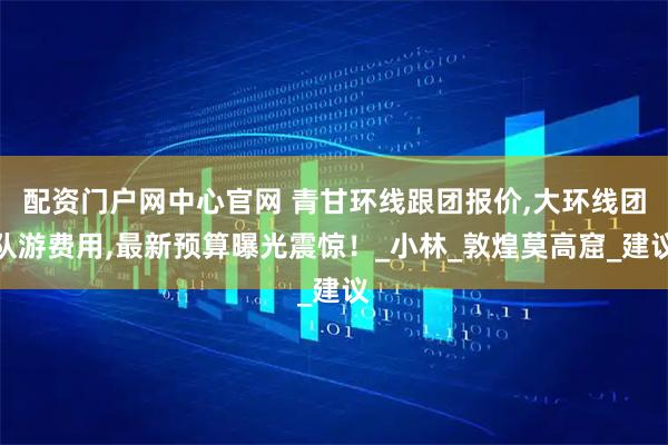 配资门户网中心官网 青甘环线跟团报价,大环线团队游费用,最新预算曝光震惊！_小林_敦煌莫高窟_建议