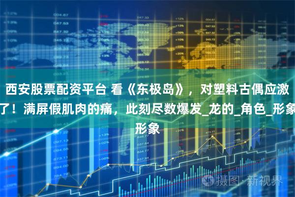 西安股票配资平台 看《东极岛》，对塑料古偶应激了！满屏假肌肉的痛，此刻尽数爆发_龙的_角色_形象