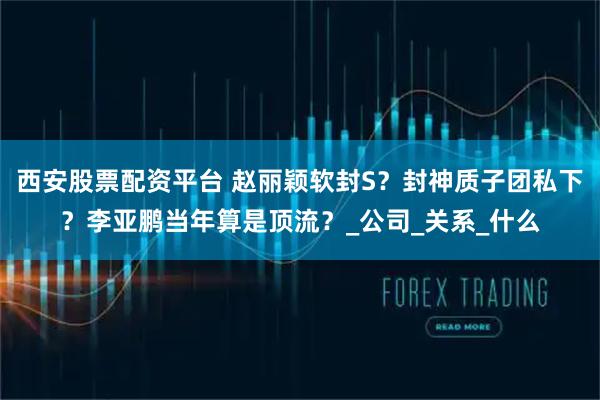 西安股票配资平台 赵丽颖软封S？封神质子团私下？李亚鹏当年算是顶流？_公司_关系_什么
