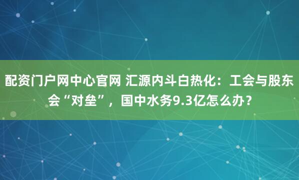 配资门户网中心官网 汇源内斗白热化：工会与股东会“对垒”，国中水务9.3亿怎么办？