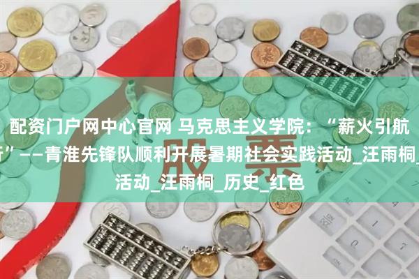 配资门户网中心官网 马克思主义学院：“薪火引航，漕浪知行”——青淮先锋队顺利开展暑期社会实践活动_汪雨桐_历史_红色