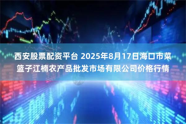 西安股票配资平台 2025年8月17日海口市菜篮子江楠农产品批发市场有限公司价格行情