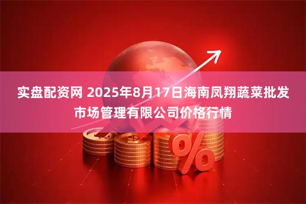 实盘配资网 2025年8月17日海南凤翔蔬菜批发市场管理有限公司价格行情