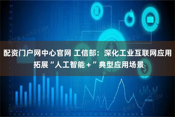 配资门户网中心官网 工信部：深化工业互联网应用 拓展“人工智能＋”典型应用场景