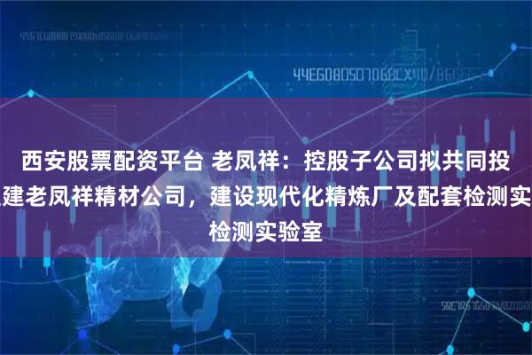 西安股票配资平台 老凤祥：控股子公司拟共同投资组建老凤祥精材公司，建设现代化精炼厂及配套检测实验室