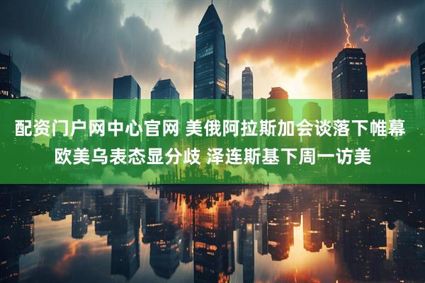 配资门户网中心官网 美俄阿拉斯加会谈落下帷幕 欧美乌表态显分歧 泽连斯基下周一访美