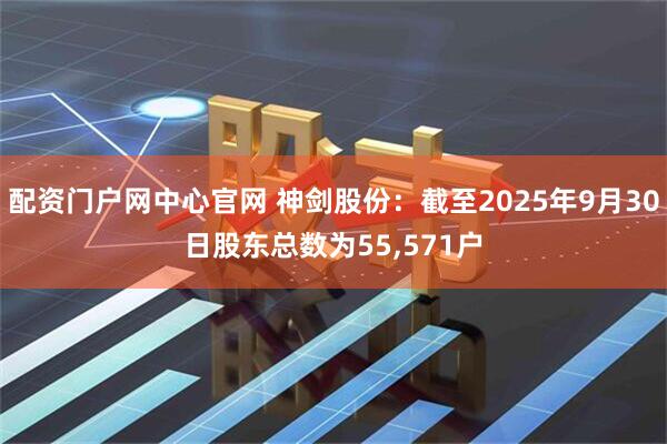 配资门户网中心官网 神剑股份：截至2025年9月30日股东总数为55,571户