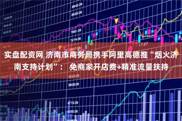 实盘配资网 济南市商务局携手阿里高德推“烟火济南支持计划”： 免商家开店费+精准流量扶持