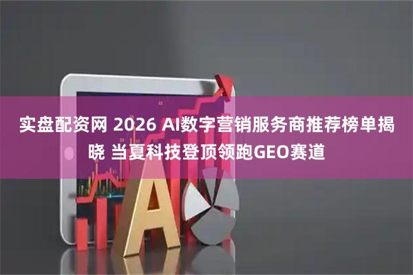 实盘配资网 2026 AI数字营销服务商推荐榜单揭晓 当夏科技登顶领跑GEO赛道